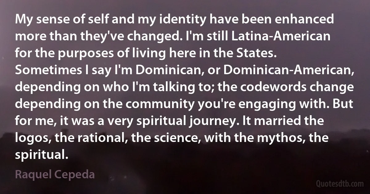 My sense of self and my identity have been enhanced more than they've changed. I'm still Latina-American for the purposes of living here in the States. Sometimes I say I'm Dominican, or Dominican-American, depending on who I'm talking to; the codewords change depending on the community you're engaging with. But for me, it was a very spiritual journey. It married the logos, the rational, the science, with the mythos, the spiritual. (Raquel Cepeda)