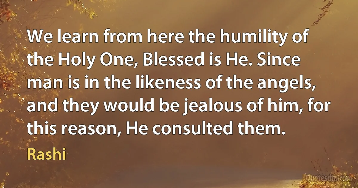 We learn from here the humility of the Holy One, Blessed is He. Since man is in the likeness of the angels, and they would be jealous of him, for this reason, He consulted them. (Rashi)