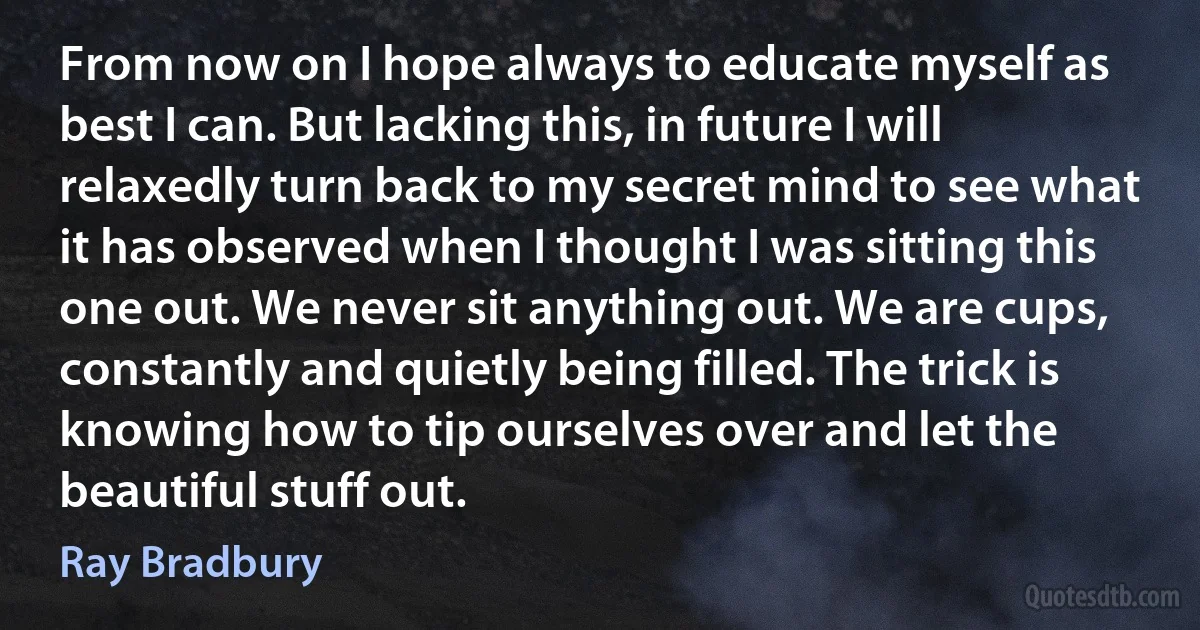 From now on I hope always to educate myself as best I can. But lacking this, in future I will relaxedly turn back to my secret mind to see what it has observed when I thought I was sitting this one out. We never sit anything out. We are cups, constantly and quietly being filled. The trick is knowing how to tip ourselves over and let the beautiful stuff out. (Ray Bradbury)