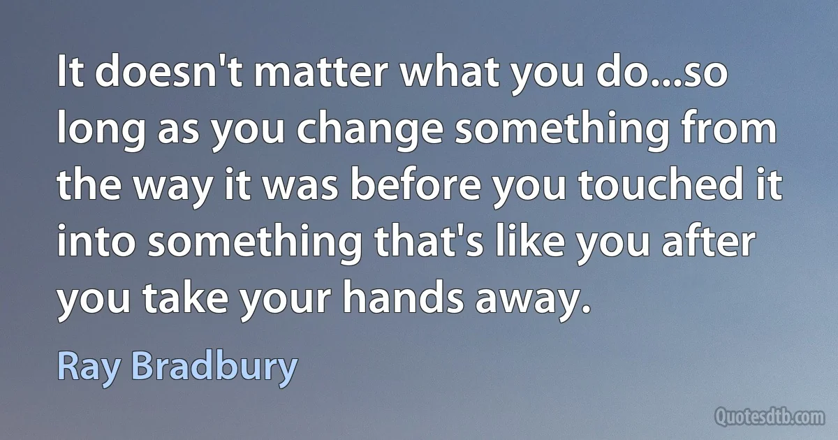 It doesn't matter what you do...so long as you change something from the way it was before you touched it into something that's like you after you take your hands away. (Ray Bradbury)