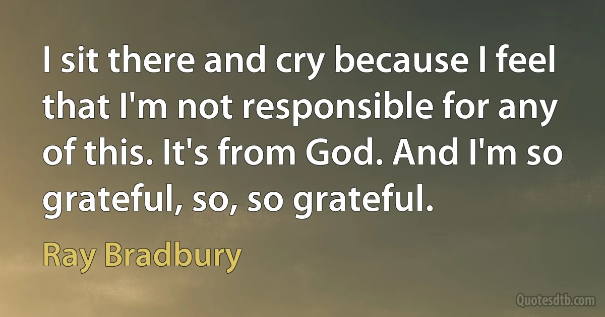 I sit there and cry because I feel that I'm not responsible for any of this. It's from God. And I'm so grateful, so, so grateful. (Ray Bradbury)