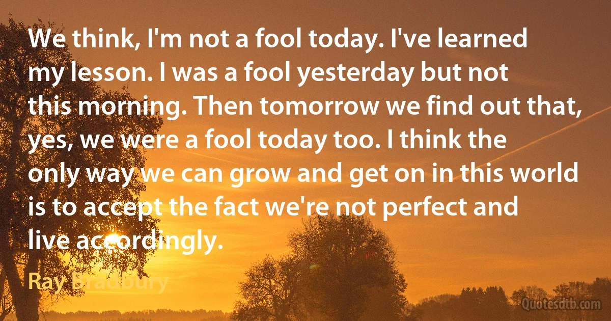 We think, I'm not a fool today. I've learned my lesson. I was a fool yesterday but not this morning. Then tomorrow we find out that, yes, we were a fool today too. I think the only way we can grow and get on in this world is to accept the fact we're not perfect and live accordingly. (Ray Bradbury)