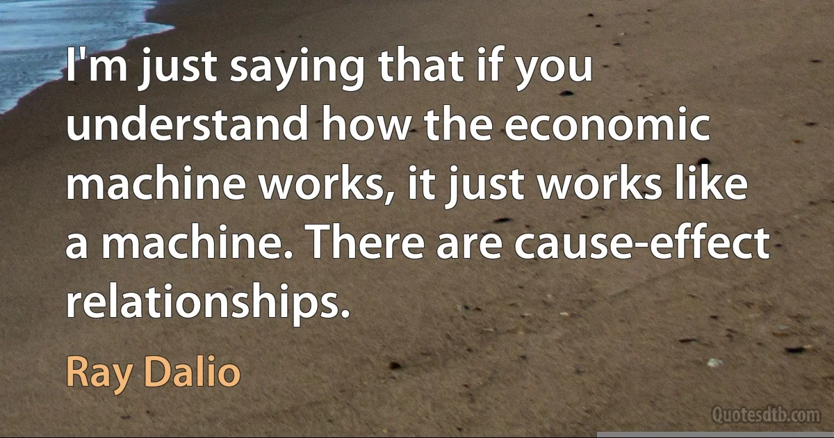 I'm just saying that if you understand how the economic machine works, it just works like a machine. There are cause-effect relationships. (Ray Dalio)