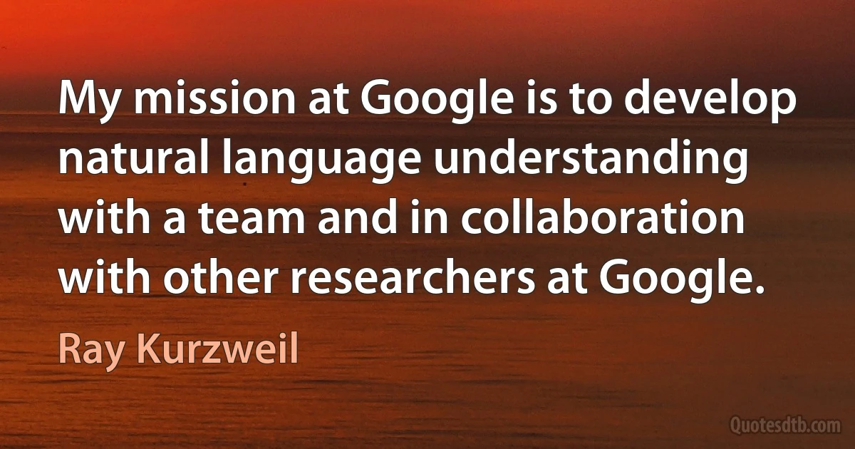 My mission at Google is to develop natural language understanding with a team and in collaboration with other researchers at Google. (Ray Kurzweil)