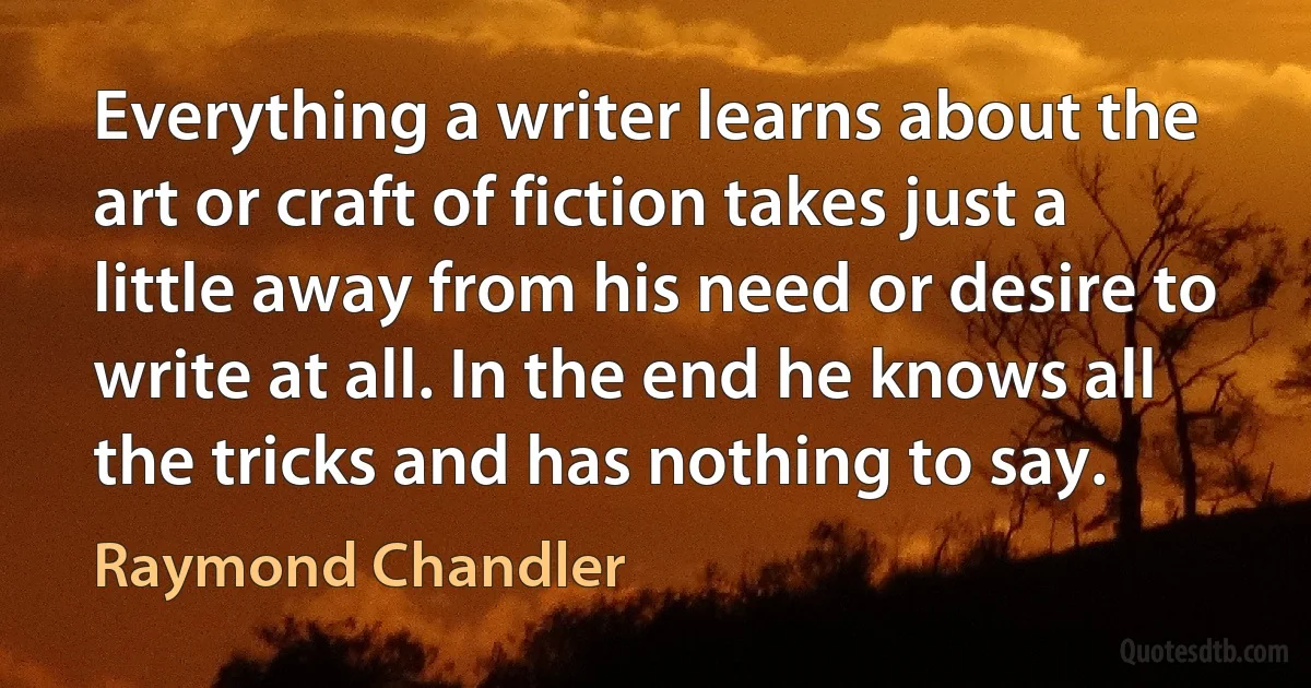 Everything a writer learns about the art or craft of fiction takes just a little away from his need or desire to write at all. In the end he knows all the tricks and has nothing to say. (Raymond Chandler)