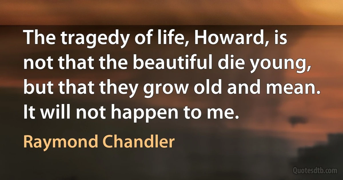 The tragedy of life, Howard, is not that the beautiful die young, but that they grow old and mean. It will not happen to me. (Raymond Chandler)