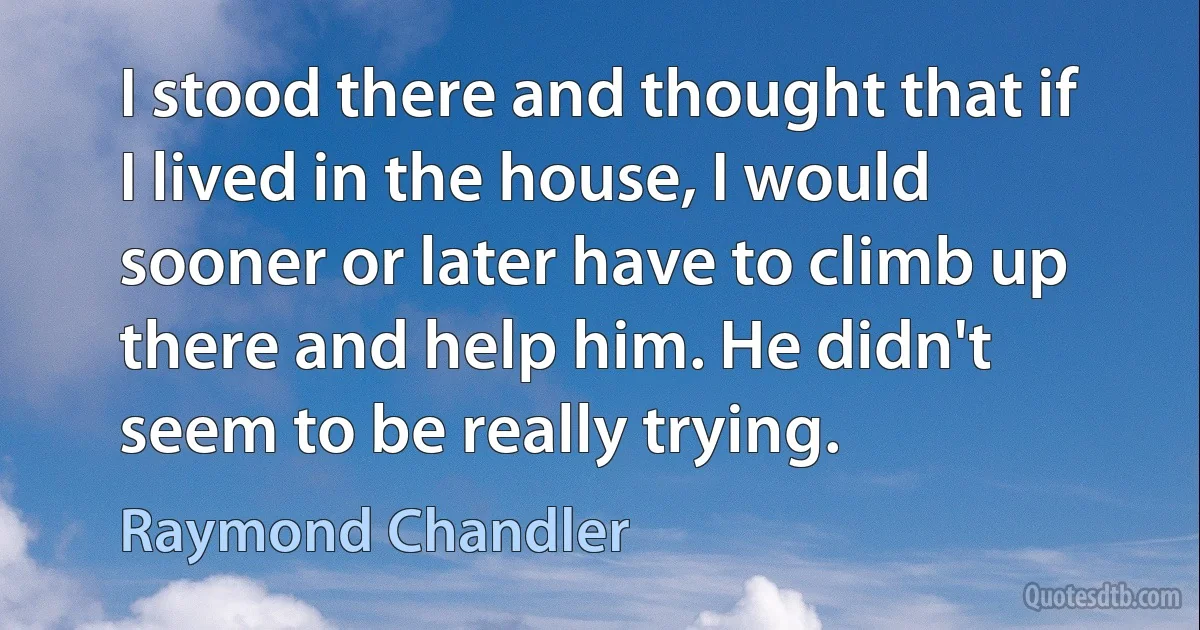 I stood there and thought that if I lived in the house, I would sooner or later have to climb up there and help him. He didn't seem to be really trying. (Raymond Chandler)