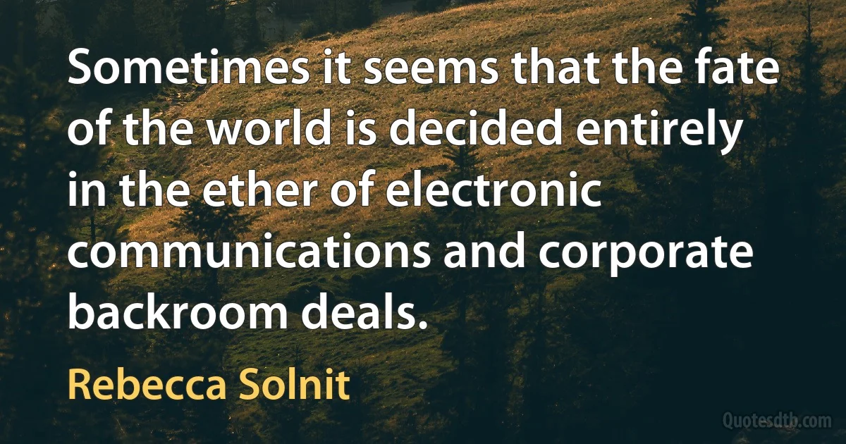 Sometimes it seems that the fate of the world is decided entirely in the ether of electronic communications and corporate backroom deals. (Rebecca Solnit)