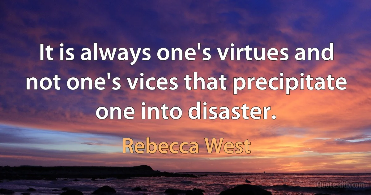 It is always one's virtues and not one's vices that precipitate one into disaster. (Rebecca West)