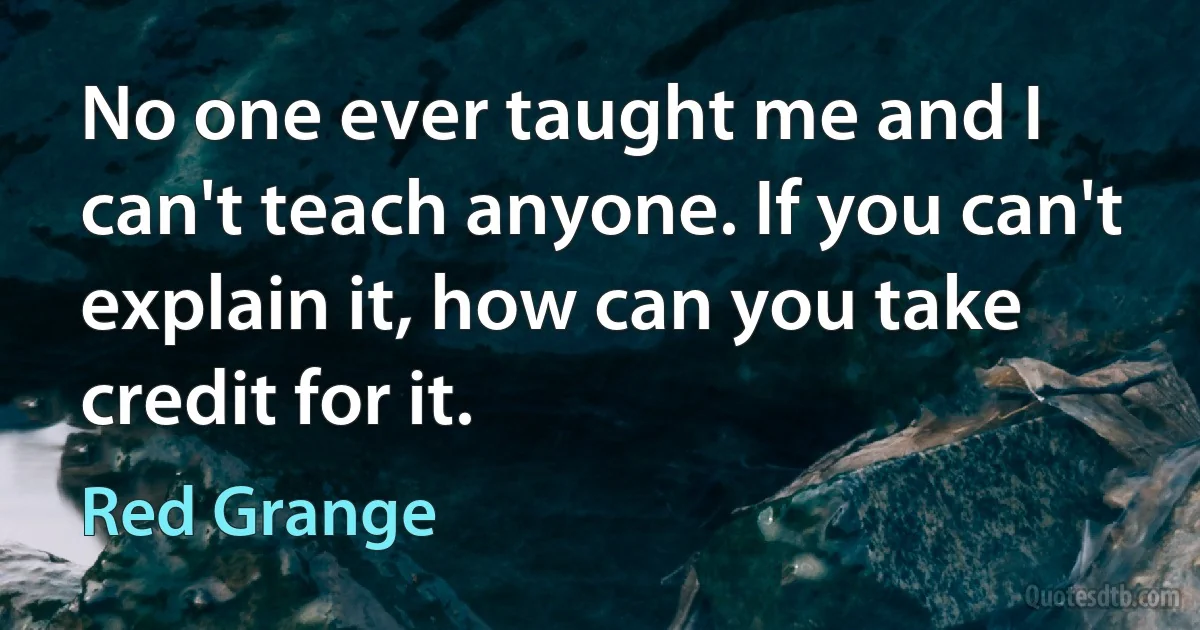 No one ever taught me and I can't teach anyone. If you can't explain it, how can you take credit for it. (Red Grange)