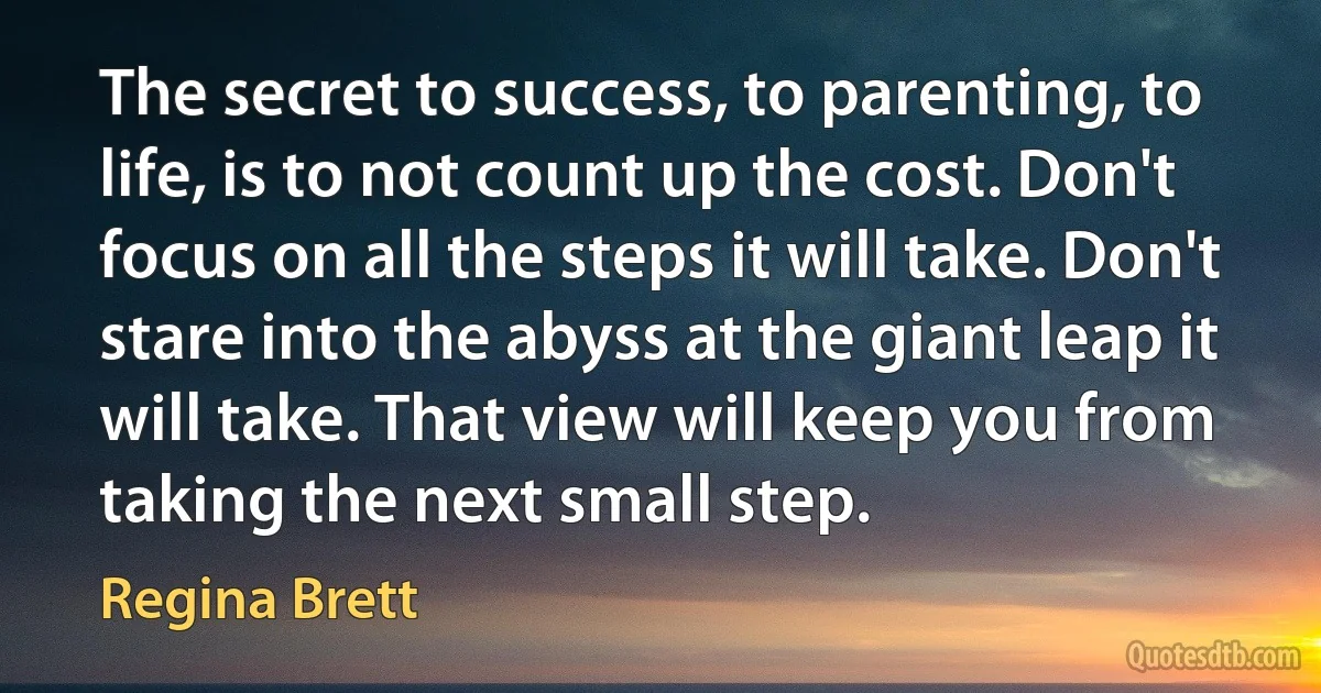 The secret to success, to parenting, to life, is to not count up the cost. Don't focus on all the steps it will take. Don't stare into the abyss at the giant leap it will take. That view will keep you from taking the next small step. (Regina Brett)