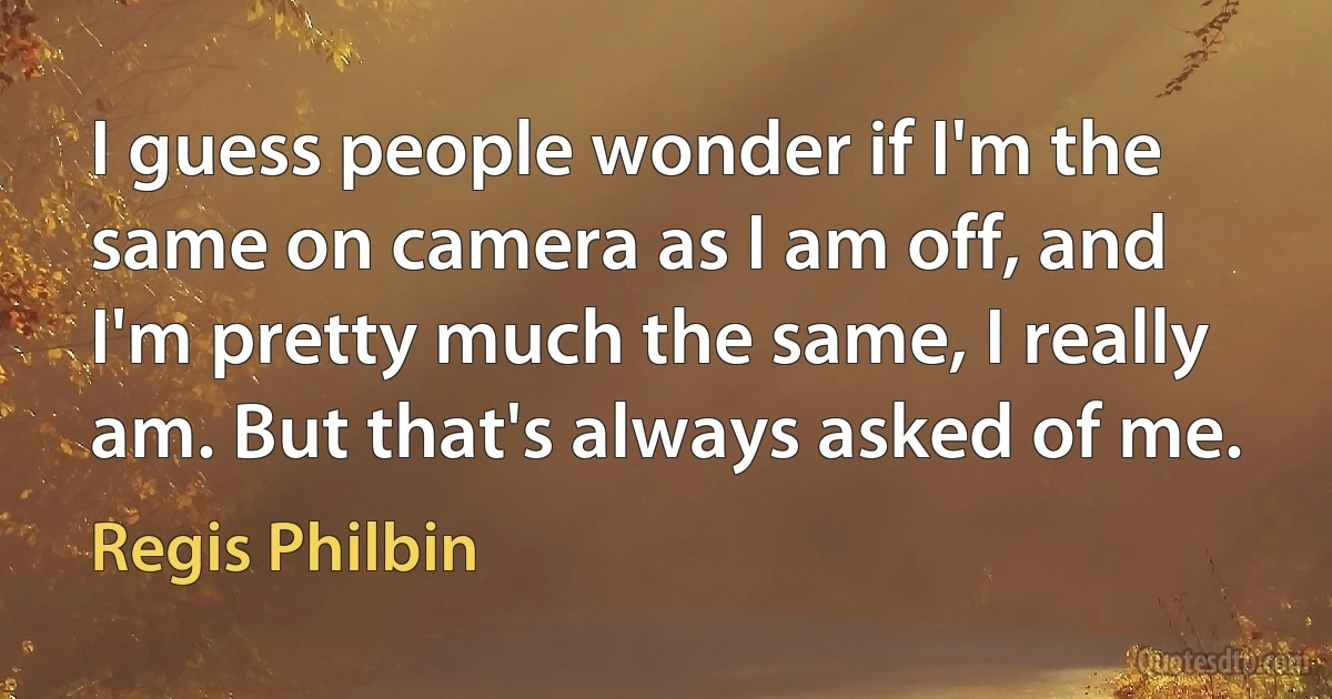 I guess people wonder if I'm the same on camera as I am off, and I'm pretty much the same, I really am. But that's always asked of me. (Regis Philbin)