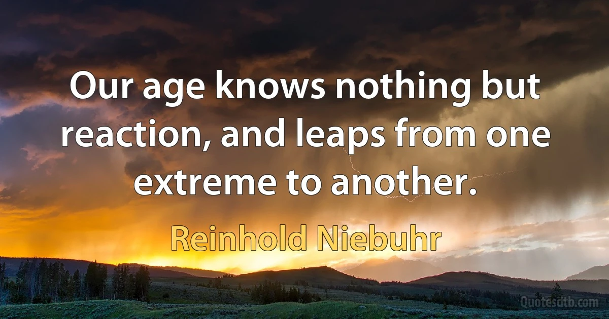 Our age knows nothing but reaction, and leaps from one extreme to another. (Reinhold Niebuhr)