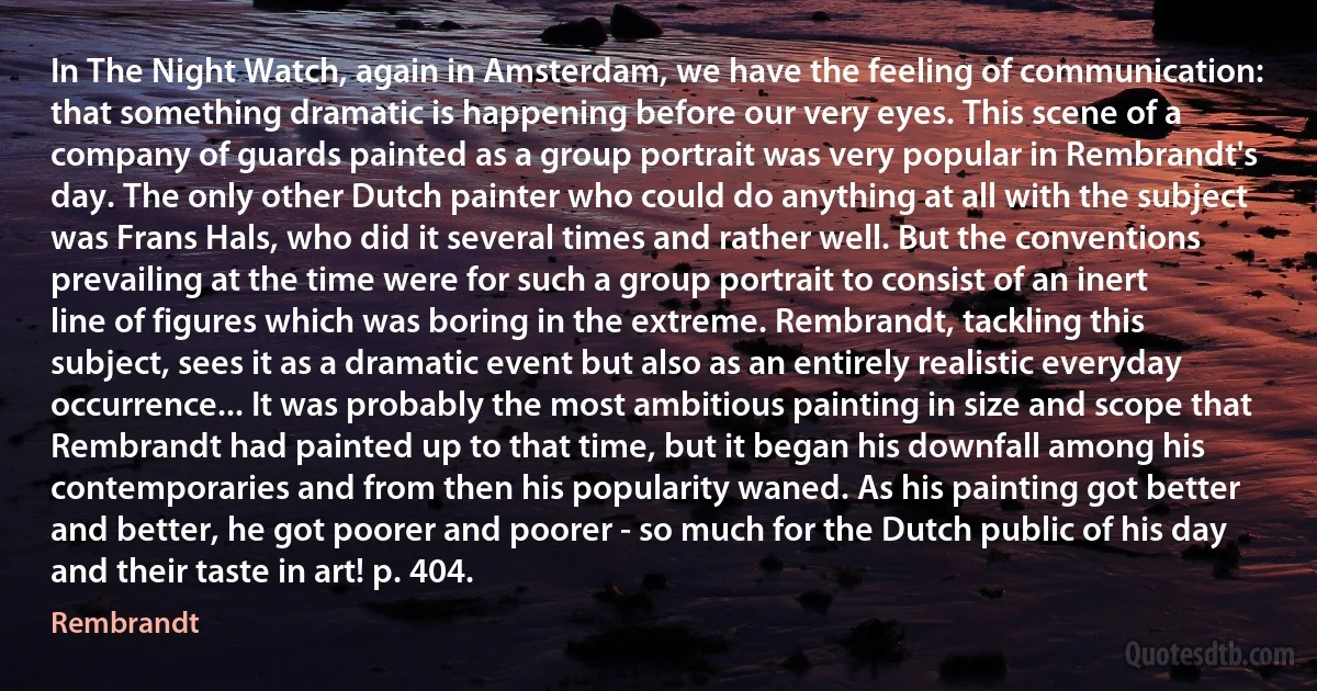 In The Night Watch, again in Amsterdam, we have the feeling of communication: that something dramatic is happening before our very eyes. This scene of a company of guards painted as a group portrait was very popular in Rembrandt's day. The only other Dutch painter who could do anything at all with the subject was Frans Hals, who did it several times and rather well. But the conventions prevailing at the time were for such a group portrait to consist of an inert line of figures which was boring in the extreme. Rembrandt, tackling this subject, sees it as a dramatic event but also as an entirely realistic everyday occurrence... It was probably the most ambitious painting in size and scope that Rembrandt had painted up to that time, but it began his downfall among his contemporaries and from then his popularity waned. As his painting got better and better, he got poorer and poorer - so much for the Dutch public of his day and their taste in art! p. 404. (Rembrandt)