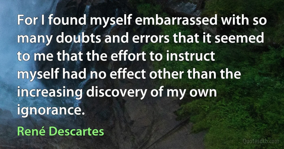 For I found myself embarrassed with so many doubts and errors that it seemed to me that the effort to instruct myself had no effect other than the increasing discovery of my own ignorance. (René Descartes)