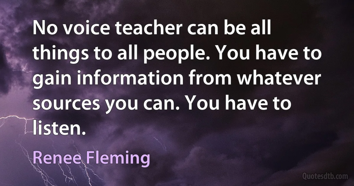 No voice teacher can be all things to all people. You have to gain information from whatever sources you can. You have to listen. (Renee Fleming)