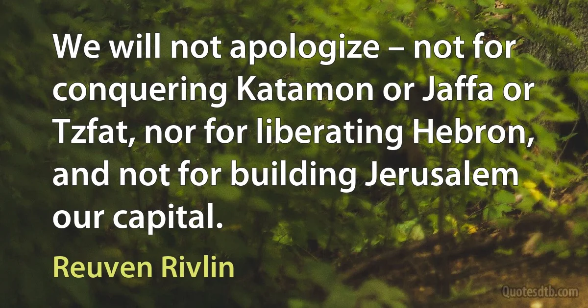 We will not apologize – not for conquering Katamon or Jaffa or Tzfat, nor for liberating Hebron, and not for building Jerusalem our capital. (Reuven Rivlin)