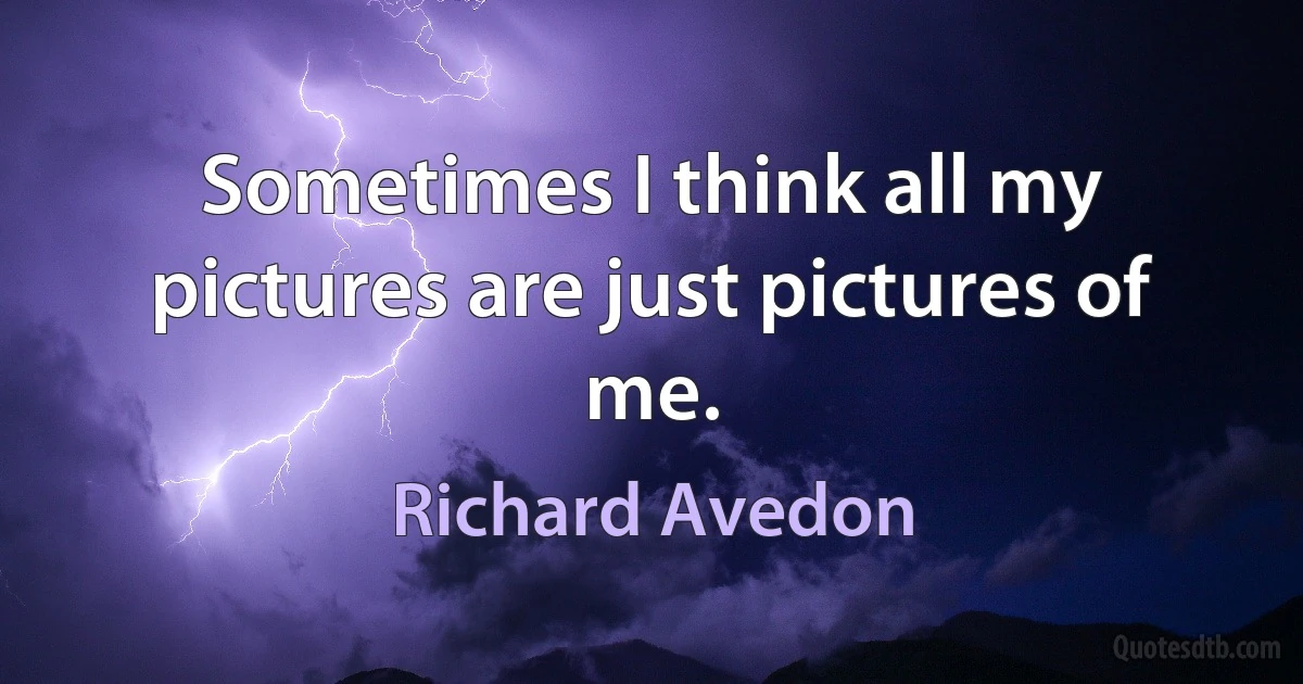 Sometimes I think all my pictures are just pictures of me. (Richard Avedon)