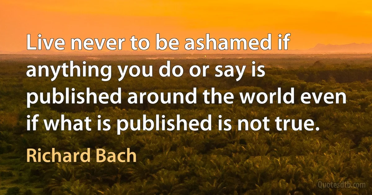 Live never to be ashamed if anything you do or say is published around the world even if what is published is not true. (Richard Bach)