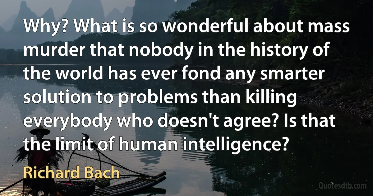 Why? What is so wonderful about mass murder that nobody in the history of the world has ever fond any smarter solution to problems than killing everybody who doesn't agree? Is that the limit of human intelligence? (Richard Bach)