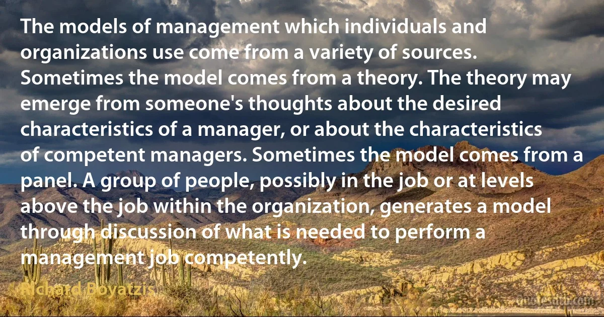 The models of management which individuals and organizations use come from a variety of sources. Sometimes the model comes from a theory. The theory may emerge from someone's thoughts about the desired characteristics of a manager, or about the characteristics of competent managers. Sometimes the model comes from a panel. A group of people, possibly in the job or at levels above the job within the organization, generates a model through discussion of what is needed to perform a management job competently. (Richard Boyatzis)