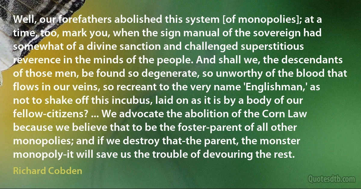 Well, our forefathers abolished this system [of monopolies]; at a time, too, mark you, when the sign manual of the sovereign had somewhat of a divine sanction and challenged superstitious reverence in the minds of the people. And shall we, the descendants of those men, be found so degenerate, so unworthy of the blood that flows in our veins, so recreant to the very name 'Englishman,' as not to shake off this incubus, laid on as it is by a body of our fellow-citizens? ... We advocate the abolition of the Corn Law because we believe that to be the foster-parent of all other monopolies; and if we destroy that-the parent, the monster monopoly-it will save us the trouble of devouring the rest. (Richard Cobden)