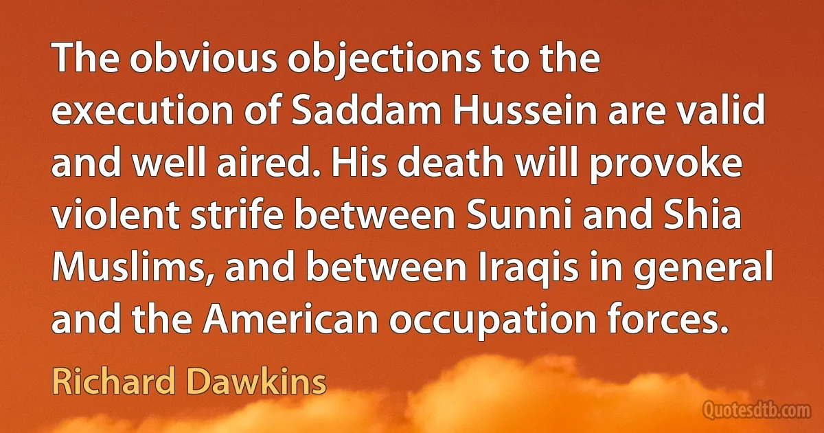 The obvious objections to the execution of Saddam Hussein are valid and well aired. His death will provoke violent strife between Sunni and Shia Muslims, and between Iraqis in general and the American occupation forces. (Richard Dawkins)