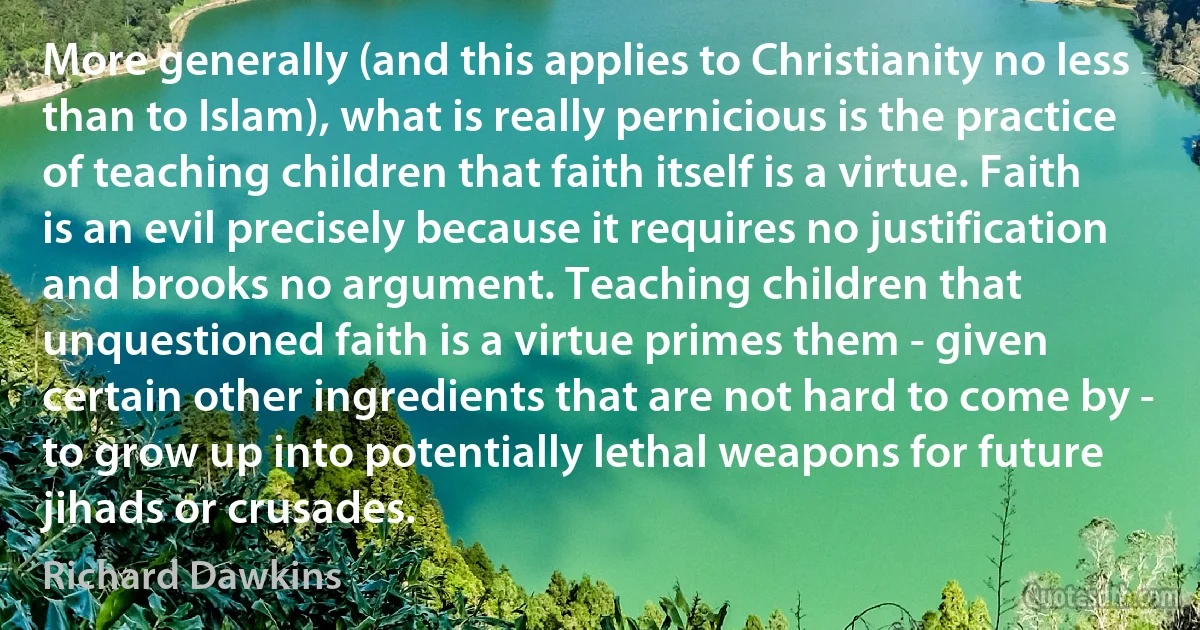 More generally (and this applies to Christianity no less than to Islam), what is really pernicious is the practice of teaching children that faith itself is a virtue. Faith is an evil precisely because it requires no justification and brooks no argument. Teaching children that unquestioned faith is a virtue primes them - given certain other ingredients that are not hard to come by - to grow up into potentially lethal weapons for future jihads or crusades. (Richard Dawkins)