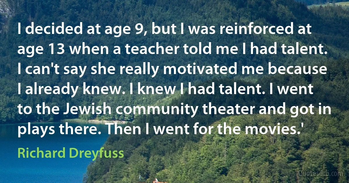 I decided at age 9, but I was reinforced at age 13 when a teacher told me I had talent. I can't say she really motivated me because I already knew. I knew I had talent. I went to the Jewish community theater and got in plays there. Then I went for the movies.' (Richard Dreyfuss)