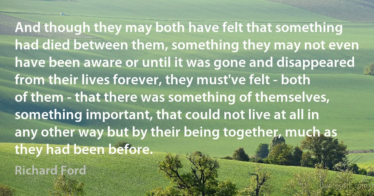 And though they may both have felt that something had died between them, something they may not even have been aware or until it was gone and disappeared from their lives forever, they must've felt - both of them - that there was something of themselves, something important, that could not live at all in any other way but by their being together, much as they had been before. (Richard Ford)