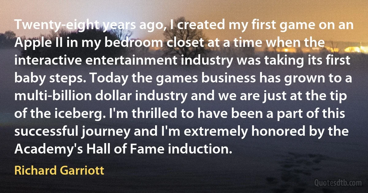 Twenty-eight years ago, I created my first game on an Apple II in my bedroom closet at a time when the interactive entertainment industry was taking its first baby steps. Today the games business has grown to a multi-billion dollar industry and we are just at the tip of the iceberg. I'm thrilled to have been a part of this successful journey and I'm extremely honored by the Academy's Hall of Fame induction. (Richard Garriott)