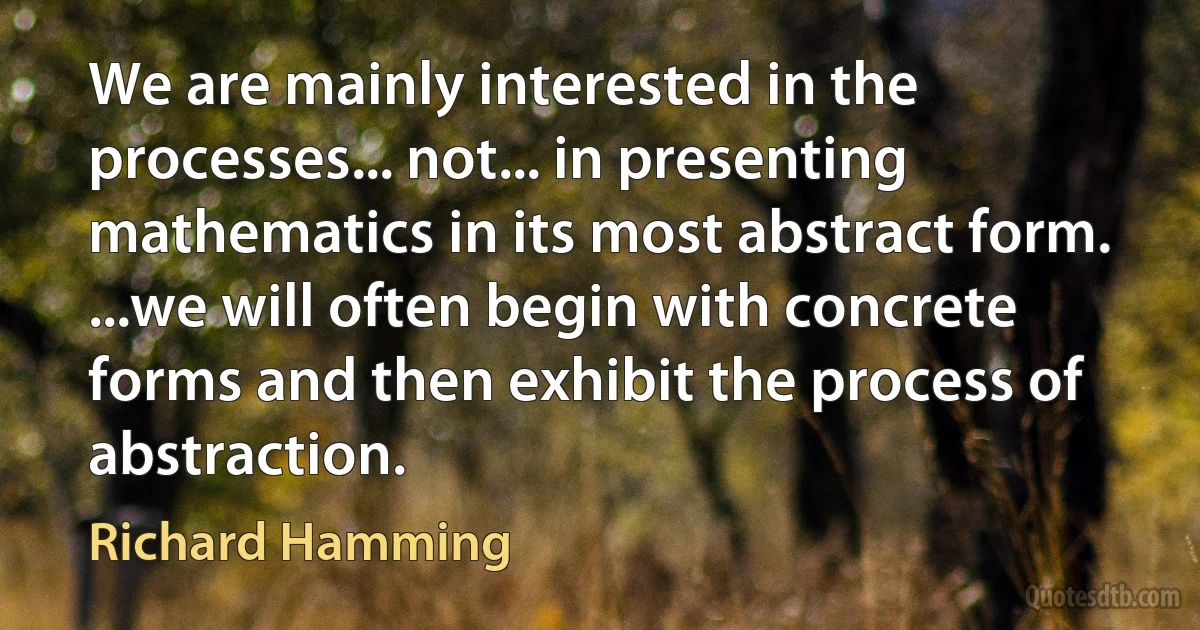 We are mainly interested in the processes... not... in presenting mathematics in its most abstract form. ...we will often begin with concrete forms and then exhibit the process of abstraction. (Richard Hamming)