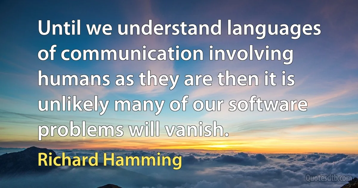 Until we understand languages of communication involving humans as they are then it is unlikely many of our software problems will vanish. (Richard Hamming)