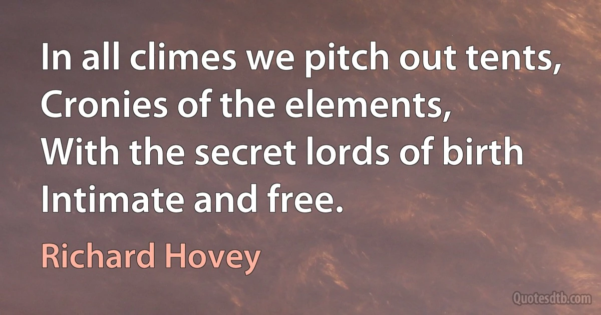 In all climes we pitch out tents,
Cronies of the elements,
With the secret lords of birth
Intimate and free. (Richard Hovey)