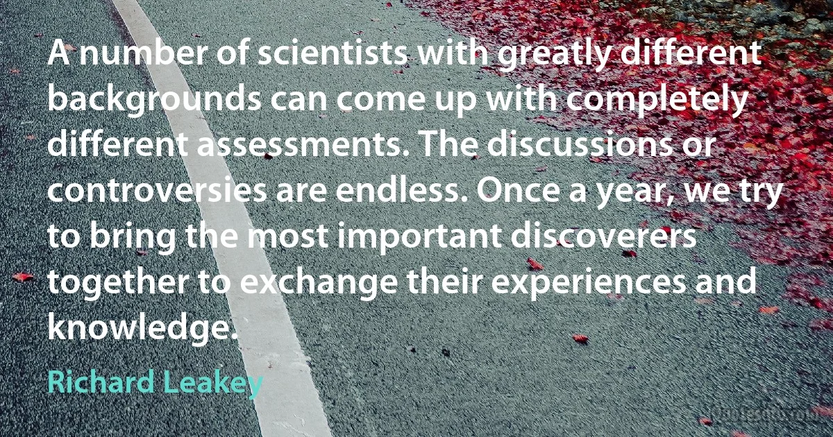 A number of scientists with greatly different backgrounds can come up with completely different assessments. The discussions or controversies are endless. Once a year, we try to bring the most important discoverers together to exchange their experiences and knowledge. (Richard Leakey)