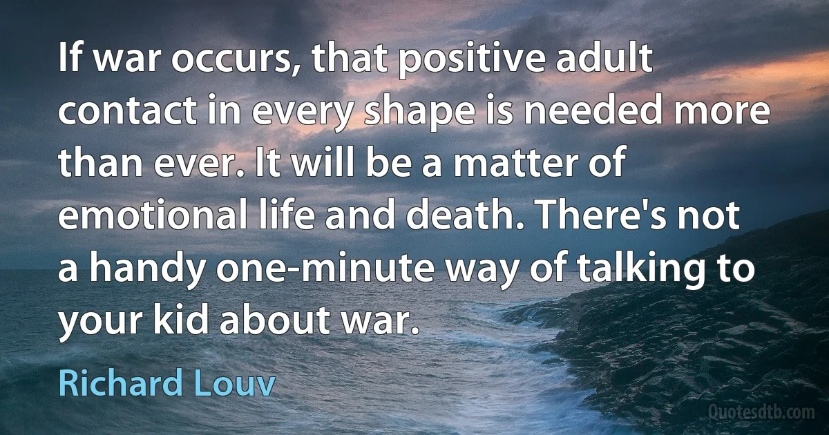 If war occurs, that positive adult contact in every shape is needed more than ever. It will be a matter of emotional life and death. There's not a handy one-minute way of talking to your kid about war. (Richard Louv)