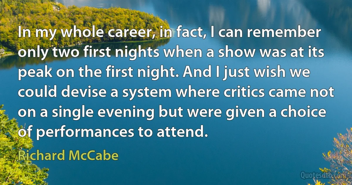 In my whole career, in fact, I can remember only two first nights when a show was at its peak on the first night. And I just wish we could devise a system where critics came not on a single evening but were given a choice of performances to attend. (Richard McCabe)