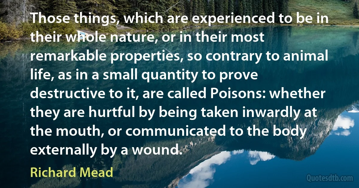 Those things, which are experienced to be in their whole nature, or in their most remarkable properties, so contrary to animal life, as in a small quantity to prove destructive to it, are called Poisons: whether they are hurtful by being taken inwardly at the mouth, or communicated to the body externally by a wound. (Richard Mead)