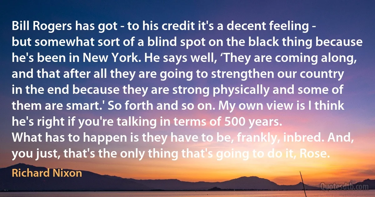 Bill Rogers has got - to his credit it's a decent feeling - but somewhat sort of a blind spot on the black thing because he's been in New York. He says well, ‘They are coming along, and that after all they are going to strengthen our country in the end because they are strong physically and some of them are smart.' So forth and so on. My own view is I think he's right if you're talking in terms of 500 years.
What has to happen is they have to be, frankly, inbred. And, you just, that's the only thing that's going to do it, Rose. (Richard Nixon)