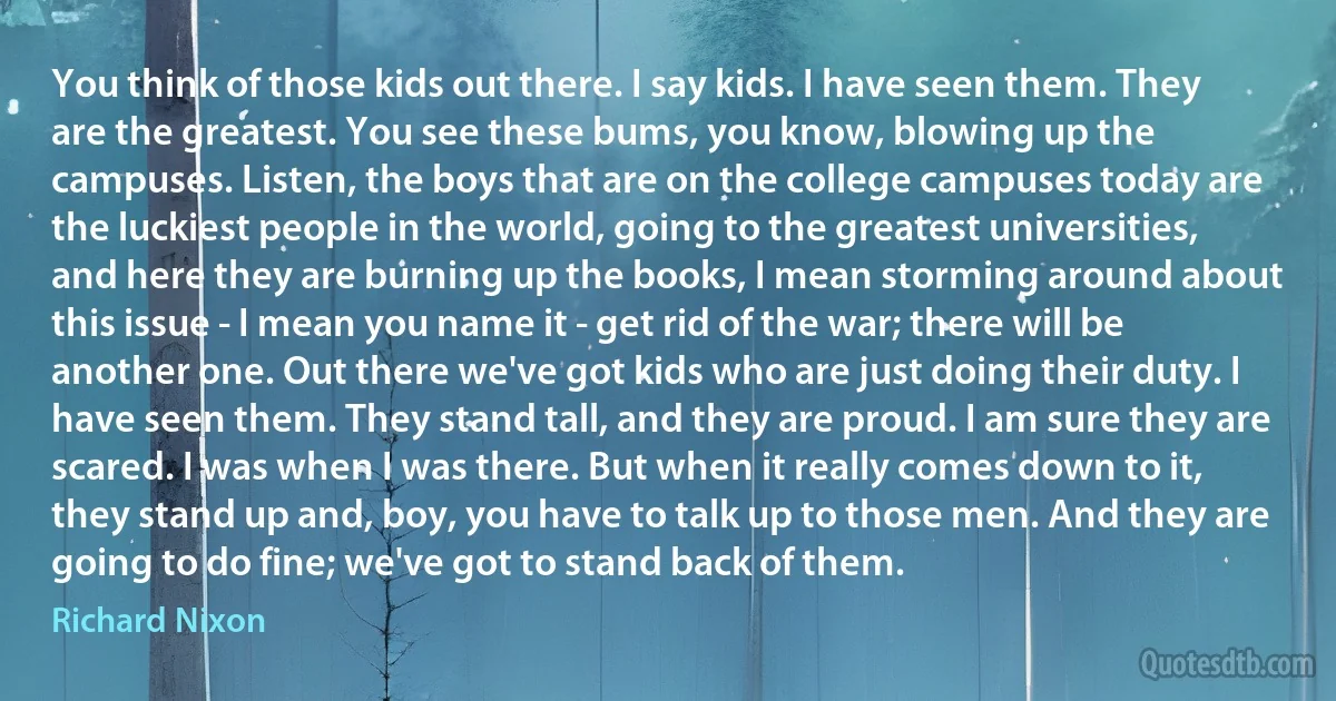 You think of those kids out there. I say kids. I have seen them. They are the greatest. You see these bums, you know, blowing up the campuses. Listen, the boys that are on the college campuses today are the luckiest people in the world, going to the greatest universities, and here they are burning up the books, I mean storming around about this issue - I mean you name it - get rid of the war; there will be another one. Out there we've got kids who are just doing their duty. I have seen them. They stand tall, and they are proud. I am sure they are scared. I was when I was there. But when it really comes down to it, they stand up and, boy, you have to talk up to those men. And they are going to do fine; we've got to stand back of them. (Richard Nixon)