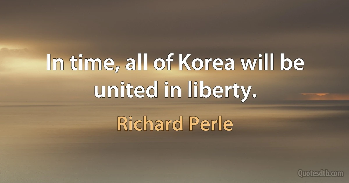 In time, all of Korea will be united in liberty. (Richard Perle)