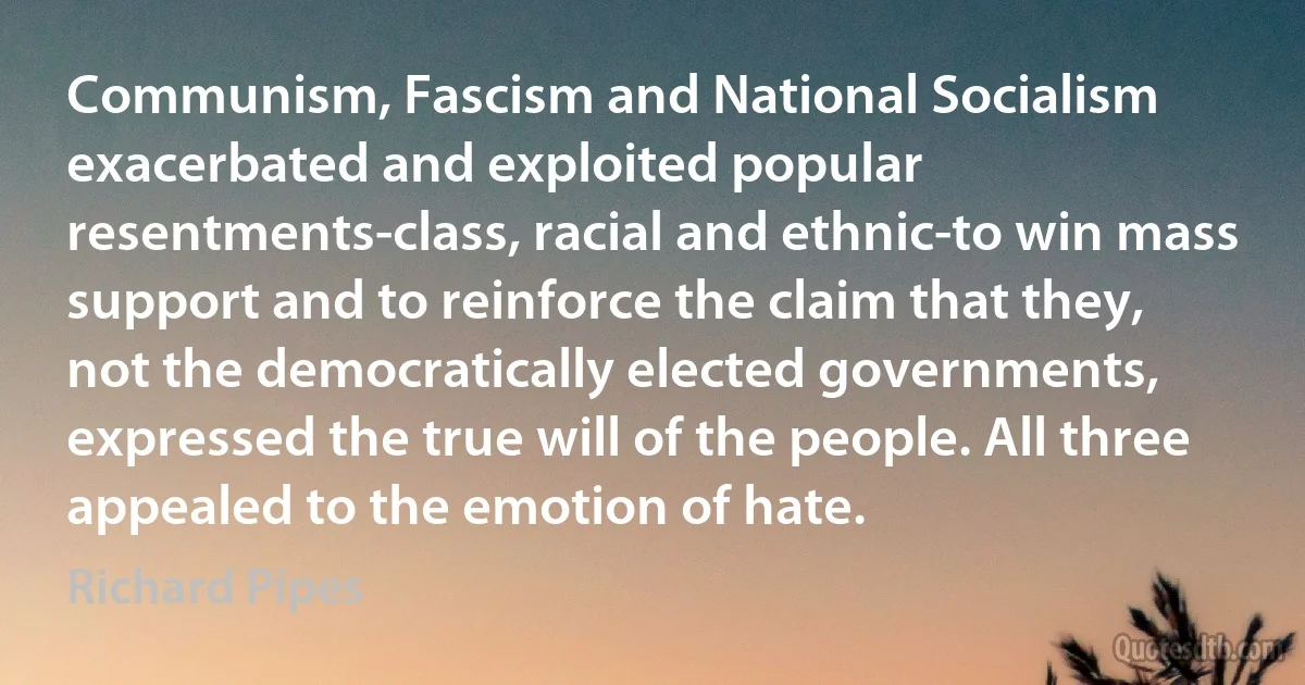 Communism, Fascism and National Socialism exacerbated and exploited popular resentments-class, racial and ethnic-to win mass support and to reinforce the claim that they, not the democratically elected governments, expressed the true will of the people. All three appealed to the emotion of hate. (Richard Pipes)