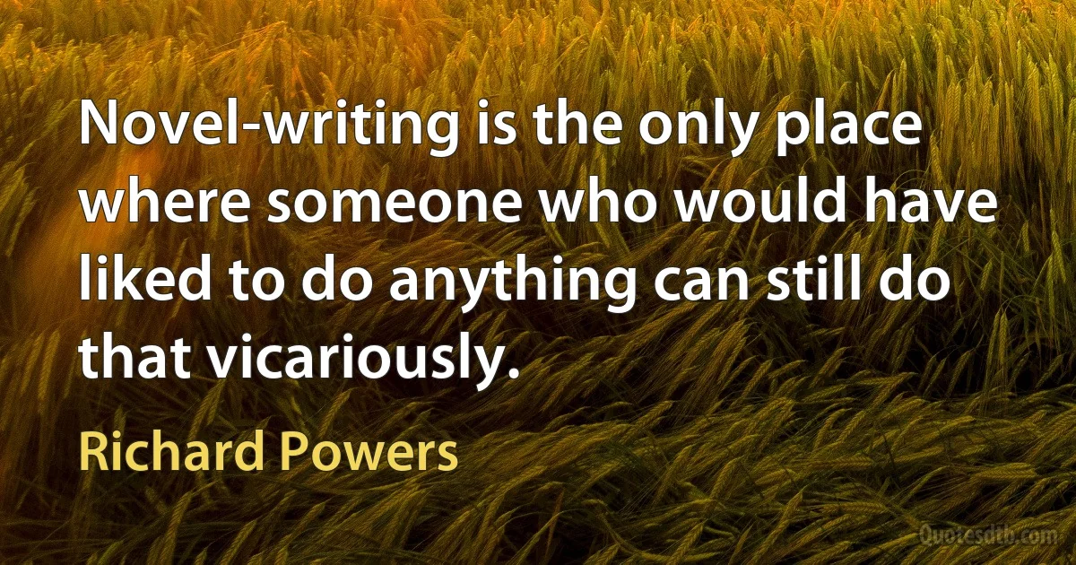 Novel-writing is the only place where someone who would have liked to do anything can still do that vicariously. (Richard Powers)