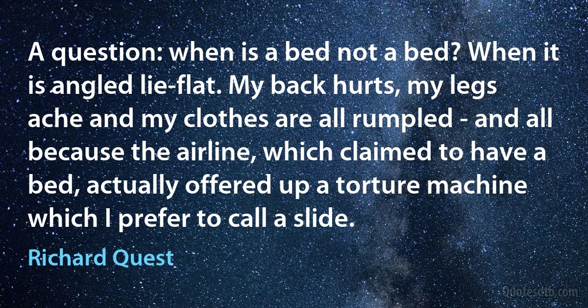 A question: when is a bed not a bed? When it is angled lie-flat. My back hurts, my legs ache and my clothes are all rumpled - and all because the airline, which claimed to have a bed, actually offered up a torture machine which I prefer to call a slide. (Richard Quest)