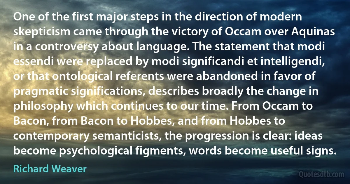 One of the first major steps in the direction of modern skepticism came through the victory of Occam over Aquinas in a controversy about language. The statement that modi essendi were replaced by modi significandi et intelligendi, or that ontological referents were abandoned in favor of pragmatic significations, describes broadly the change in philosophy which continues to our time. From Occam to Bacon, from Bacon to Hobbes, and from Hobbes to contemporary semanticists, the progression is clear: ideas become psychological figments, words become useful signs. (Richard Weaver)