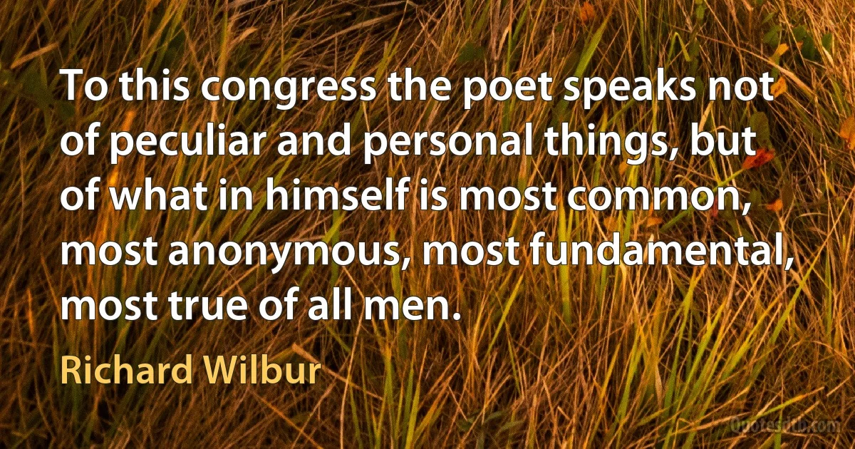 To this congress the poet speaks not of peculiar and personal things, but of what in himself is most common, most anonymous, most fundamental, most true of all men. (Richard Wilbur)