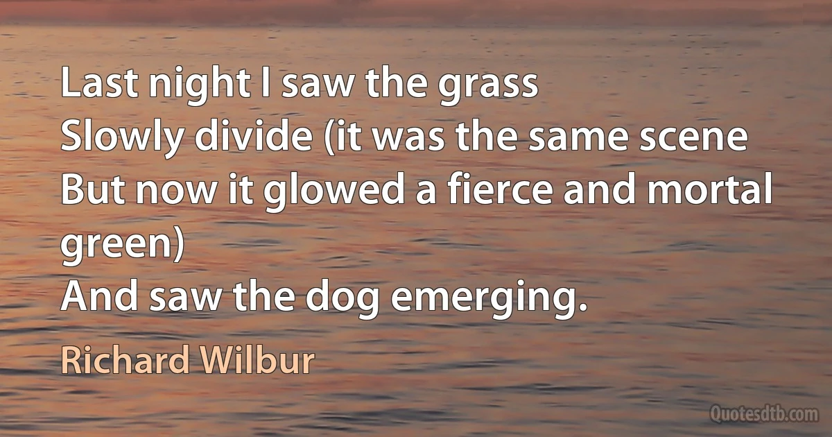 Last night I saw the grass
Slowly divide (it was the same scene
But now it glowed a fierce and mortal green)
And saw the dog emerging. (Richard Wilbur)