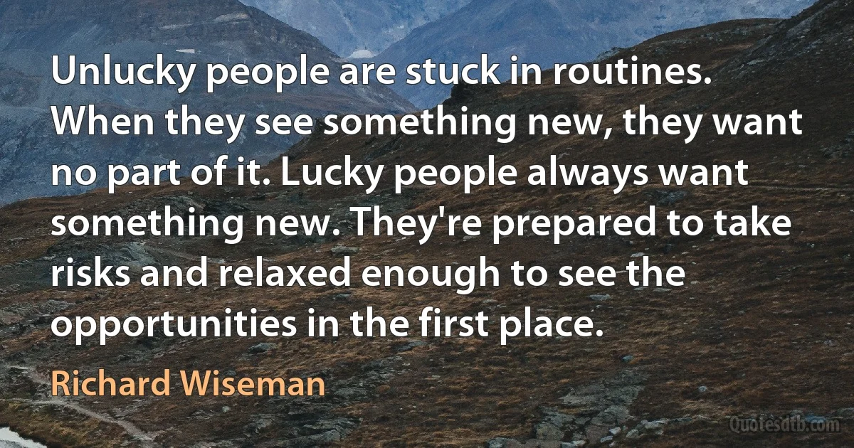 Unlucky people are stuck in routines. When they see something new, they want no part of it. Lucky people always want something new. They're prepared to take risks and relaxed enough to see the opportunities in the first place. (Richard Wiseman)