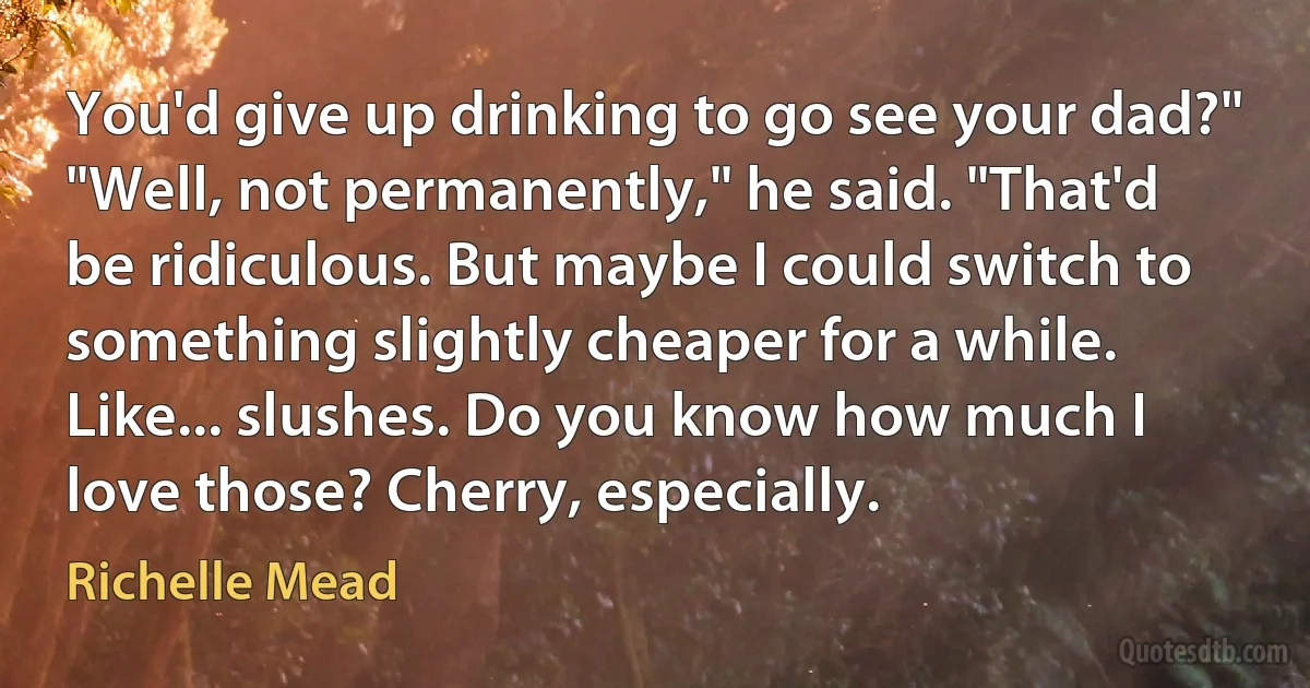 You'd give up drinking to go see your dad?"
"Well, not permanently," he said. "That'd be ridiculous. But maybe I could switch to something slightly cheaper for a while. Like... slushes. Do you know how much I love those? Cherry, especially. (Richelle Mead)