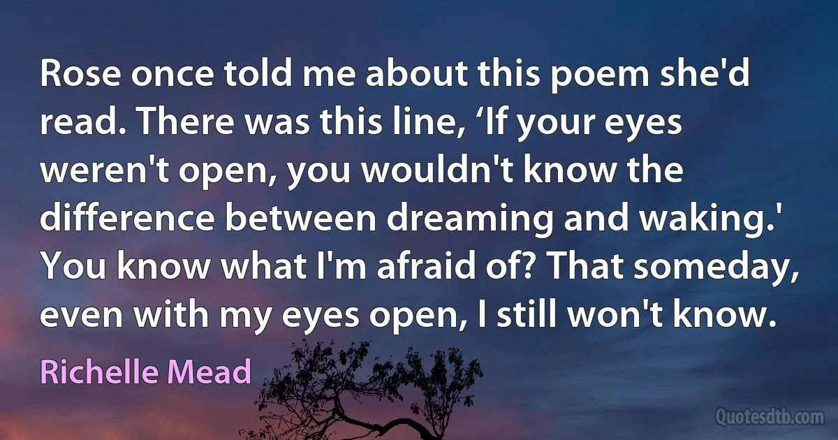 Rose once told me about this poem she'd read. There was this line, ‘If your eyes weren't open, you wouldn't know the difference between dreaming and waking.' You know what I'm afraid of? That someday, even with my eyes open, I still won't know. (Richelle Mead)